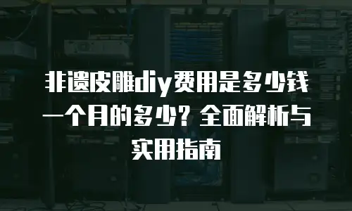 非遗皮雕diy费用是多少钱一个月的多少？全面解析与实用指南