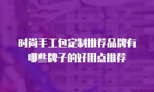 时尚手工包定制推荐品牌有哪些牌子的好用点推荐