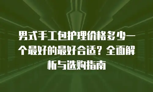男式手工包护理价格多少一个最好的最好合适？全面解析与选购指南
