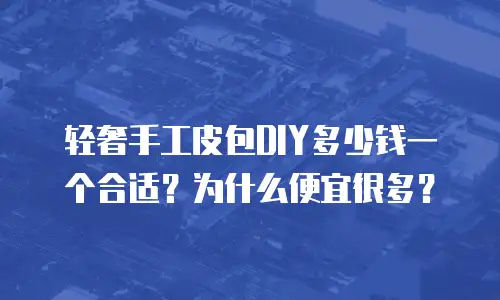 轻奢手工皮包DIY多少钱一个合适？为什么便宜很多？