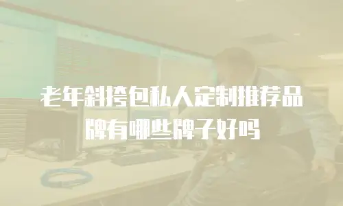老年斜挎包私人定制推荐品牌有哪些牌子好吗
