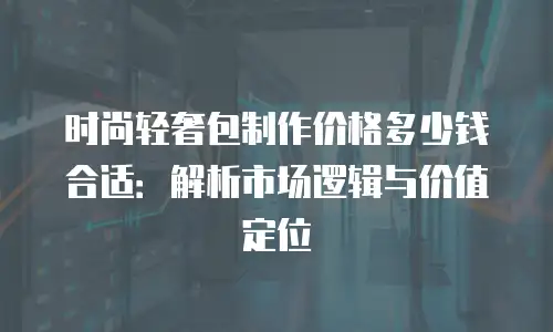 时尚轻奢包制作价格多少钱合适：解析市场逻辑与价值定位