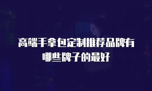 高端手拿包定制推荐品牌有哪些牌子的最好