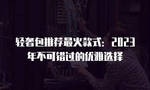 轻奢包推荐最火款式：2023年不可错过的优雅选择