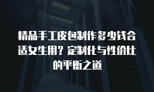 精品手工皮包制作多少钱合适女生用？定制化与性价比的平衡之道