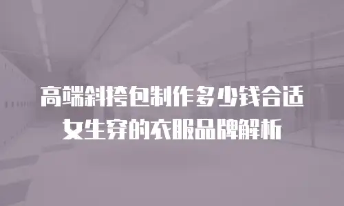 高端斜挎包制作多少钱合适女生穿的衣服品牌解析