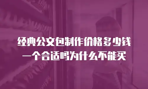 经典公文包制作价格多少钱一个合适吗为什么不能买