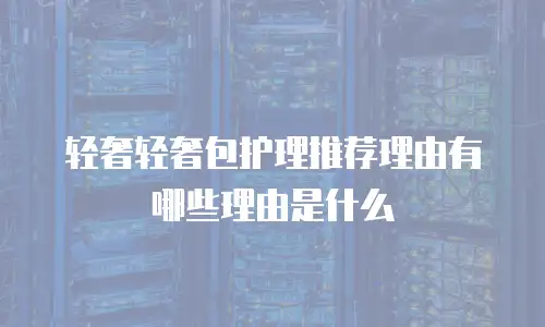 轻奢轻奢包护理推荐理由有哪些理由是什么