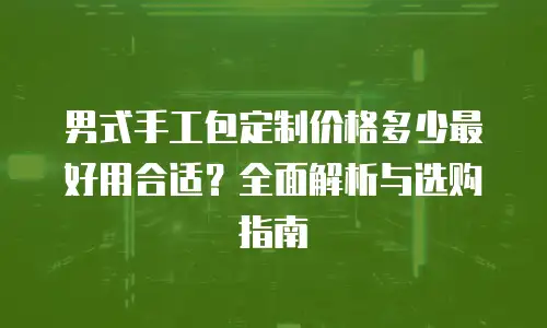男式手工包定制价格多少最好用合适？全面解析与选购指南