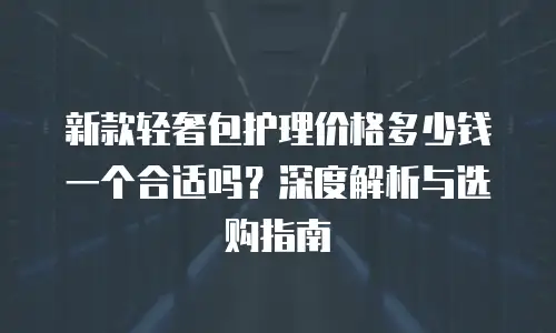 新款轻奢包护理价格多少钱一个合适吗？深度解析与选购指南