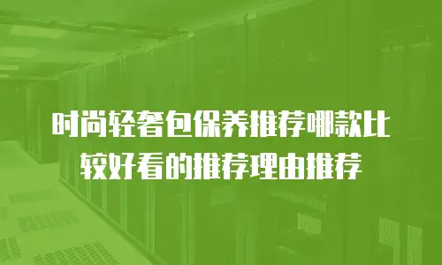 时尚轻奢包保养推荐哪款比较好看的推荐理由推荐