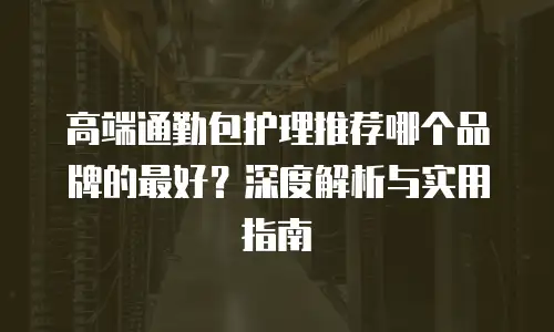 高端通勤包护理推荐哪个品牌的最好？深度解析与实用指南