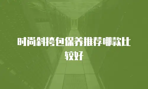时尚斜挎包保养推荐哪款比较好