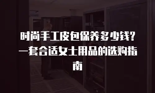 时尚手工皮包保养多少钱？一套合适女士用品的选购指南
