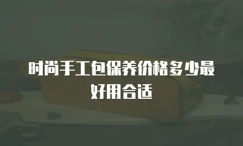 时尚手工包保养价格多少最好用合适