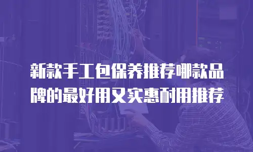 新款手工包保养推荐哪款品牌的最好用又实惠耐用推荐