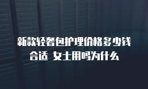 新款轻奢包护理价格多少钱合适 女士用吗为什么