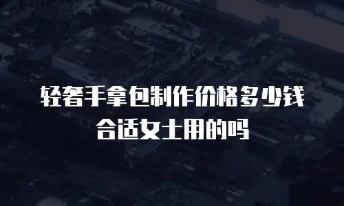 轻奢手拿包制作价格多少钱合适女士用的吗