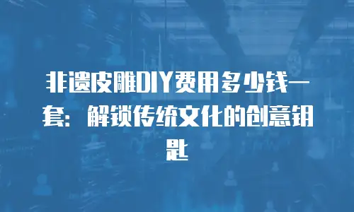 非遗皮雕DIY费用多少钱一套：解锁传统文化的创意钥匙