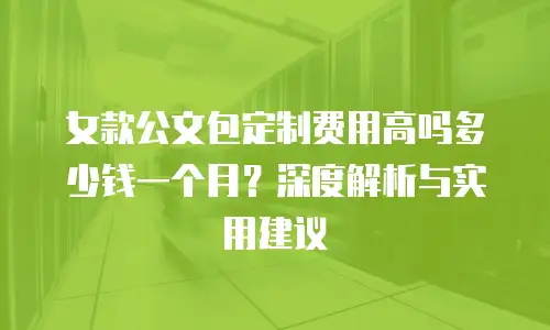 女款公文包定制费用高吗多少钱一个月？深度解析与实用建议
