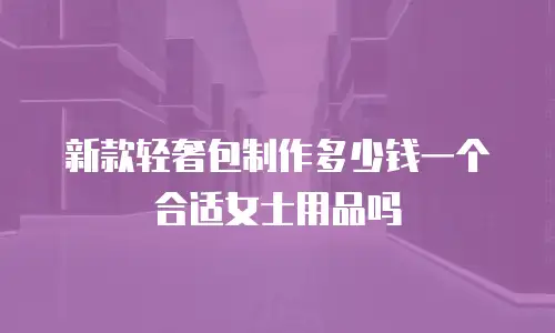 新款轻奢包制作多少钱一个合适女士用品吗