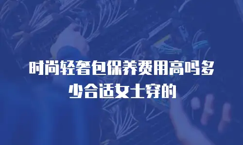 时尚轻奢包保养费用高吗多少合适女士穿的
