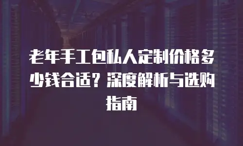 老年手工包私人定制价格多少钱合适？深度解析与选购指南