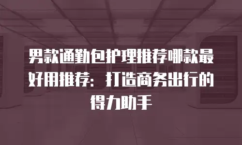 男款通勤包护理推荐哪款最好用推荐：打造商务出行的得力助手
