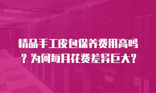 精品手工皮包保养费用高吗？为何每月花费差异巨大？