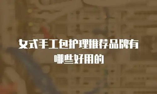 女式手工包护理推荐品牌有哪些好用的