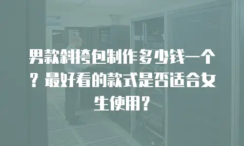 男款斜挎包制作多少钱一个？最好看的款式是否适合女生使用？