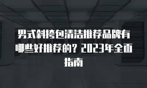 男式斜挎包清洁推荐品牌有哪些好推荐的？2023年全面指南