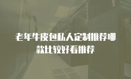 老年牛皮包私人定制推荐哪款比较好看推荐