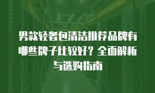 男款轻奢包清洁推荐品牌有哪些牌子比较好？全面解析与选购指南