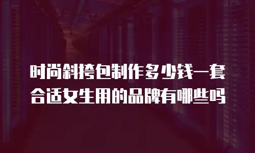 时尚斜挎包制作多少钱一套合适女生用的品牌有哪些吗