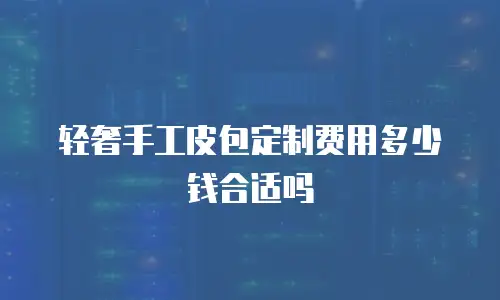 轻奢手工皮包定制费用多少钱合适吗