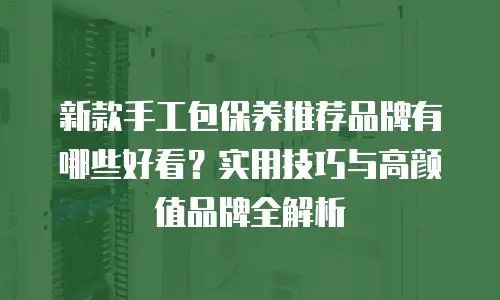 新款手工包保养推荐品牌有哪些好看？实用技巧与高颜值品牌全解析