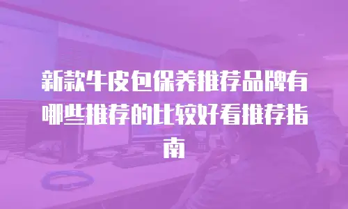 新款牛皮包保养推荐品牌有哪些推荐的比较好看推荐指南