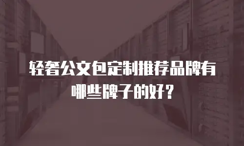 轻奢公文包定制推荐品牌有哪些牌子的好？
