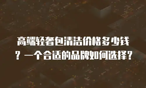 高端轻奢包清洁价格多少钱？一个合适的品牌如何选择？