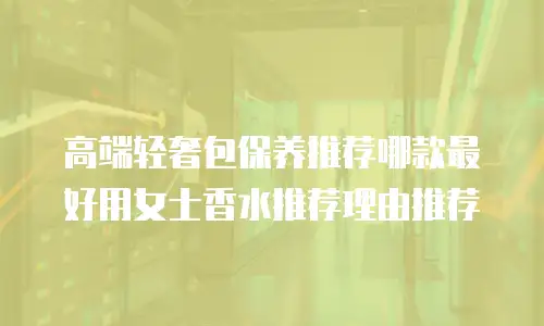 高端轻奢包保养推荐哪款最好用女士香水推荐理由推荐