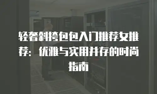 轻奢斜挎包包入门推荐女推荐：优雅与实用并存的时尚指南