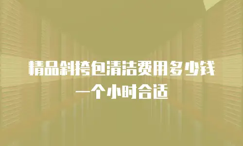 精品斜挎包清洁费用多少钱一个小时合适