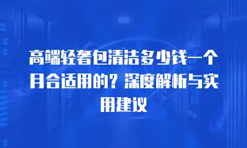 高端轻奢包清洁多少钱一个月合适用的？深度解析与实用建议