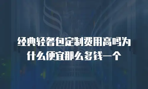 经典轻奢包定制费用高吗为什么便宜那么多钱一个