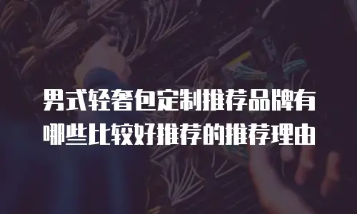 男式轻奢包定制推荐品牌有哪些比较好推荐的推荐理由
