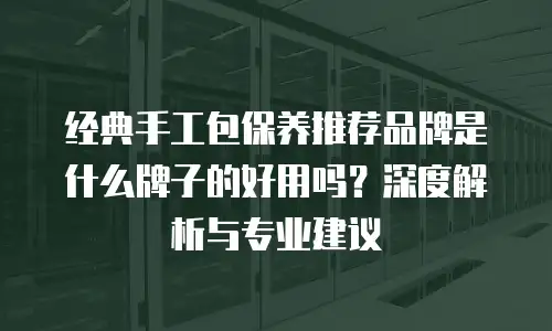 经典手工包保养推荐品牌是什么牌子的好用吗？深度解析与专业建议