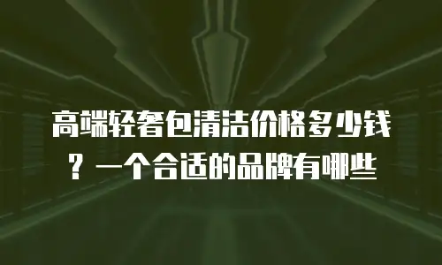 高端轻奢包清洁价格多少钱？一个合适的品牌有哪些