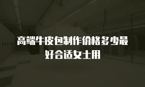 高端牛皮包制作价格多少最好合适女士用