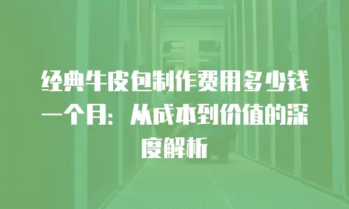 经典牛皮包制作费用多少钱一个月：从成本到价值的深度解析